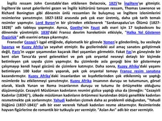       İngiliz ressam John Constable'dan etkilenen Delacroix, 1825'te İngiltere'ye gitmiştir. İngiltere'de sanat galerilerini gezen ve İngiliz kültürünü tanıyan ressam, Thomas Lawrence ve Richard Bonington gibi dönemin ünlü ressamları ile buluşmuş ve İngiltere izlenimlerini resimlerine yansıtmıştır. 1827-1832 arasında pek çok eser üretmiş, daha çok tarih temalı resimler yapmıştır. Lord Byron'ın bir şiirinden etkilenerek "Sardanapalus'un Ölümü (1827-1828)" adlı tabloyu yapmıştır. Ayrıca, Goethe'nin Faust adlı eseri için 17 taşbaskısını bu dönemde yüretmiştir. 1830'daki Fransız devrim hareketinin etkisiyle, "Halka Yol Gösteren Özgürlük" adlı eserini ortaya çıkarmıştır.      Fransızlar Cezayir'i işgal ettiğinde, diplomatik bir görevle Yemen'e gönderilmiş, bu vesileyle İspanya ve Kuzey Afrika'ya seyahat etmiştir. Bu gezilerindeki asıl amaç sanatını geliştirmek değil, Paris'in uygar yaşamından kaçarak ilkel yaşamları görmektir. Fakat Fas'ın güneyinde bir kent olan Tanca'da yerel gelenekleri ve pek çok oryantal nesneyi detaylı bir biçimde betimleyen çok sayıda çizim yapmıştır. Bu çizimlerde asla gerçeği bire bir göstermeye çalışmayıp kendi hayal gücünü de çizimlere katmıştır. Daha sonra, Kuzey Afrika'daki yaşamı betimleyen 100 kadar resim yaparak, pek çok oryantal temayı Fransız resim sanatına kazandırmıştır. Kuzey Afrika'daki insanlardan ve kıyafetlerinden çok etkilenmiş ve yaptığı resimlerde bu etkilenmeyi yansıtmıştır. Kuzey Afrika insanının duruşu ve tutumunun, görsel olarak, klasik Yunan ve Roma insanlarının duruşu ve tutumu ile örtüşmekte olduğunu düşünmüştür. Cezayirli Müslüman kadınların resmini gizlice yaptığı olsa da (örneğin: "Cezayirli Kadınlar (1834)"), ülkede müslüman kadınların örtünmesi kuralından ötürü genellikle kadınları resmetmekte çok zorlanmıştır. Yahudi kadınları çizmek daha az problemli olduğundan, "Yahudi Düğünü (1837-1841)" adlı bir eser vererek Yahudi kadınları resme aktarmıştır. Resimlerinde hayvan figürlerine de romantik bir tutkuyla yer vermiştir. "Aslan Avı" adlı bir eser vermiştir.