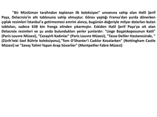 "Bir Müslüman tarafından toplanan ilk koleksiyon" unvanına sahip olan Halil Şerif Paşa, Delacroix'in altı tablosuna sahip olmuştur. Görev yaptığı Fransa'dan yurda dönerken çıplak resimleri İstanbul'a getirmemesi emrini alınca, bugünün değeriyle milyar dolarları bulan tabloları, sadece 638 bin franga elinden çıkarmıştır. Eskiden Halil Şerif Paşa'ya ait olan Delacroix resimleri ve şu anda bulundukları yerler şunlardır: "Liege Başpiskoposunun Katli" (Paris Louvre Müzesi), "Cezayirli Kadınlar" (Paris Louvre Müzesi), "Tasso Deliler Hastanesinde, " (Zürih'teki özel Bührle koleksiyonu),"Tom O'Shanter'i Cadılar Kovalarken" (Nottingham Castle Müzesi) ve "Savaş Talimi Yapan Arap Süvariler" (Montpellier Fabre Müzesi)