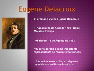 Ferdinand Victor Eugène Delacroix


 Nasceu: 26 de Abril de 1798 Saint-
Mourice, França


 Faleceu, 13 de Agosto de 1863


É considerado o mais importante
representante do romantismo francês.


  Abordou temas exóticos, religiosos,
 quotidianos, políticos e históricos.
 