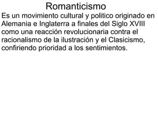 Romanticismo
Es un movimiento cultural y politico originado en
Alemania e Inglaterra a finales del Siglo XVIII
como una reacción revolucionaria contra el
racionalismo de la ilustración y el Clasicismo,
confiriendo prioridad a los sentimientos.

 