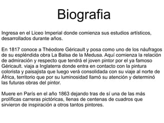 Biografia
Ingresa en el Liceo Imperial donde comienza sus estudios artísticos,
desarrollados durante años.
En 1817 conoce a Théodore Géricault y posa como uno de los náufragos
de su espléndida obra La Balsa de la Medusa. Aquí comienza la relación
de admiración y respecto que tendrá el joven pintor por el ya famoso
Géricault. viaja a Inglaterra donde entra en contacto con la pintura
colorista y paisajista que luego verá consolidada con su viaje al norte de
África, territorio que por su luminosidad llamó su atención y determinó
las futuras obras del pintor.
Muere en París en el año 1863 dejando tras de sí una de las más
prolíficas carreras pictóricas, llenas de centenas de cuadros que
sirvieron de inspiración a otros tantos pintores.

 