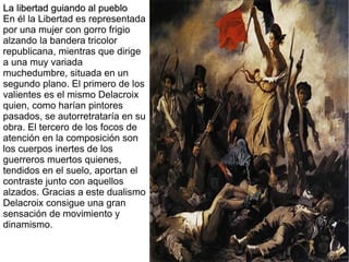 La libertad guiando al pueblo
En él la Libertad es representada
por una mujer con gorro frigio
alzando la bandera tricolor
republicana, mientras que dirige
a una muy variada
muchedumbre, situada en un
segundo plano. El primero de los
valientes es el mismo Delacroix
quien, como harían pintores
pasados, se autorretrataría en su
obra. El tercero de los focos de
atención en la composición son
los cuerpos inertes de los
guerreros muertos quienes,
tendidos en el suelo, aportan el
contraste junto con aquellos
alzados. Gracias a este dualismo
Delacroix consigue una gran
sensación de movimiento y
dinamismo.

 
