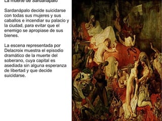 La muerte de Sardanapalo
Sardanápalo decide suicidarse
con todas sus mujeres y sus
caballos e incendiar su palacio y
la ciudad, para evitar que el
enemigo se apropiase de sus
bienes.
La escena representada por
Delacroix muestra el episodio
dramático de la muerte del
soberano, cuya capital es
asediada sin alguna esperanza
de libertad y que decide
suicidarse.

 