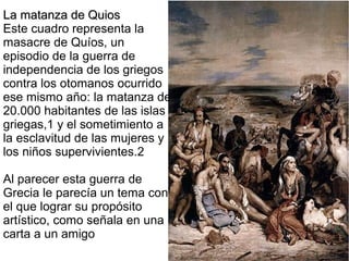 La matanza de Quios
Este cuadro representa la
masacre de Quíos, un
episodio de la guerra de
independencia de los griegos
contra los otomanos ocurrido
ese mismo año: la matanza de
20.000 habitantes de las islas
griegas,1 y el sometimiento a
la esclavitud de las mujeres y
los niños supervivientes.2
Al parecer esta guerra de
Grecia le parecía un tema con
el que lograr su propósito
artístico, como señala en una
carta a un amigo

 