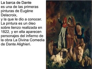 La barca de Dante
es una de las primeras
pinturas de Eugène
Delacroix,
y la que le dio a conocer.
La pintura es un óleo
sobre lienzo realizada en
1822, y en ella aparecen
personajes del infierno de
la obra La Divina Comedia
de Dante Alighieri.

 