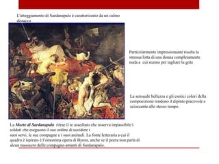 La Morte di Sardanapalo ritrae il re assediato che osserva impassibile i
soldati che eseguono il suo ordine di uccidere i
suoi servi, le sue compagne e i suoi animali. La fonte letteraria a cui il
quadro è ispirato è l’omonima opera di Byron, anche se il poeta non parla di
alcun massacro delle compagne-amanti di Sardanapalo.
L'atteggiamento di Sardanapalo è caratterizzato da un calmo
distacco
Particolarmente impressionante risulta la
strenua lotta di una donna completamente
nuda a cui stanno per tagliare la gola
La sensuale bellezza e gli esotici colori della
composizione rendono il dipinto piacevole e
scioccante allo stesso tempo.
 