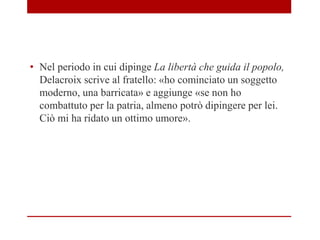 • Nel periodo in cui dipinge La libertà che guida il popolo,
Delacroix scrive al fratello: «ho cominciato un soggetto
moderno, una barricata» e aggiunge «se non ho
combattuto per la patria, almeno potrò dipingere per lei.
Ciò mi ha ridato un ottimo umore».
 