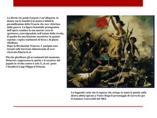 La libertà che guida il popolo è un’allegoria: la
donna con la bandiera in mano) è infatti la
personificazione della Francia che esce vittoriosa
dalla guerra. La figura femminile protagonista
dell’opera conduce la sua marcia verso lo
spettatore, coinvolgendolo nell’azione della rivolta.
Il quadro ha una funzione esortatrice in quanto
esprime e ispira sentimenti di forza e di giusta
ribellione.
Dopo la Rivoluzione francese, I parigini sono
tornati sulle barricate dimostrando di aver
ritrovato fiducia in sé.
Più che glorificare gli avvenimenti del momento,
Delacroix rappresenta lo spirito e il carattere del
popolo in rivolta contro Carlo X, al cui posto
s’insedierà Luigi Filippo d’Orleans.
La leggenda vuole che il ragazzo che stringe in mano le pistole sulla
destra abbia ispirato a Victor Hugo il personaggio di Gavroche per
il romanzo I miserabili del 1862.
 
