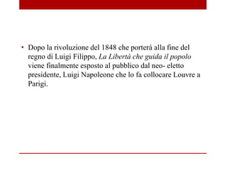 • Dopo la rivoluzione del 1848 che porterà alla fine del
regno di Luigi Filippo, La Libertà che guida il popolo
viene finalmente esposto al pubblico dal neo- eletto
presidente, Luigi Napoleone che lo fa collocare Louvre a
Parigi.
 