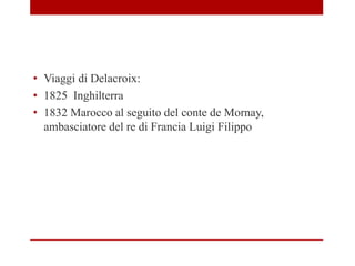 • Viaggi di Delacroix:
• 1825 Inghilterra
• 1832 Marocco al seguito del conte de Mornay,
ambasciatore del re di Francia Luigi Filippo
 