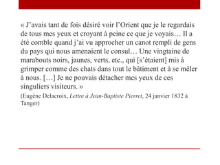 « J’avais tant de fois désiré voir l’Orient que je le regardais
de tous mes yeux et croyant à peine ce que je voyais… Il a
été comble quand j’ai vu approcher un canot rempli de gens
du pays qui nous amenaient le consul… Une vingtaine de
marabouts noirs, jaunes, verts, etc., qui [s’étaient] mis à
grimper comme des chats dans tout le bâtiment et à se mêler
à nous. […] Je ne pouvais détacher mes yeux de ces
singuliers visiteurs. »
(Eugène Delacroix, Lettre à Jean-Baptiste Pierret, 24 janvier 1832 à
Tanger)
 