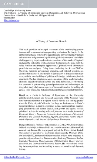 A Theory of Economic Growth
This book provides an in-depth treatment of the overlapping genera-
tions model in economics incorporating production. In chapter 1, the
authors investigate competitive equilibria and corresponding dynamics:
existence and uniqueness of equilibrium, global dynamics of capital (in-
cluding poverty traps), and various extensions of the model. Chapter 2
analyzes the optimality of allocations in this framework, using both the
value function and marginal approaches. Optimality with unbounded
growth is also analyzed. Policy issues, including the Second Welfare
Theorem, pensions, government spending, and optimal taxation, are
discussed in chapter 3. The notion of public debt is introduced in chap-
ter 4, and the sustainability of policies with budget deﬁcits/surpluses is
examined. The last chapter presents extensions of the model including
altruism, education/human capital, and habit formation. Methodolog-
ical emphasis is put on using general preferences and technologies, on
the global study of dynamic aspects of the model, and on furnishing ad-
equate tools to analyze policies involving inter-generational transfers.
David de la Croix is Professor of Economics at the Universit´e
catholique de Louvain and Research Associate of the National Fund
for Scientiﬁc Research in Belgium. He has served as a visiting profes-
sor at the University of California, Los Angeles. Professor de la Croix’s
research interests in macro-economics include demographics, overlap-
ping generations and human capital, and growth and cycles. He has
published articles in leading refereed journals such as the Journal of
Economic Theory, European Economic Review, Journal of Economic
Dynamics and Control, Journal of Applied Economics, Review of Eco-
nomic Dynamics, and Journal of Population Economics.
Philippe Michel is Professor of Economics at GREQAM, Universit´e de
la M´editerran´ee (Aix-Marseille II) and a senior member of Institut Uni-
versitaire de France. He taught previously at the Universit´e de Paris I.
The author or coauthor of six books, most recently Monnaie, Dette,
et Capital (1999), Professor Michel’s research articles have appeared in
prominent journals such as Econometrica, Review of Economic Studies,
Journal of Economic Theory, Journal of Optimization Theory and Ap-
plications, and International Economic Review. His research and teach-
ing focus on politics and modeling in macroeconomics and dynamic
theory.
© Cambridge University Press www.cambridge.org
Cambridge University Press
0521806429 - A Theory of Economic Growth: Dynamics and Policy in Overlapping
Generations - David de la Croix and Philippe Michel
Frontmatter
More information
 