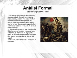 Anàlisi Formal
elements plàstics: llum
Llum: es veu il-luminat el centre on està
representada la llibertat. llum violenta i
irreal, teatral, ve com d’un focus, la llum
violenta i tensa és irreal perquè les
figures estan il·luminades per una llum
que no se sap d’on apareix, aquesta llum
confereix a l’escena bona part de la seva
força narrativa.
La llum irreal del quadre que il-lumina: la
Llibertat amb la bandera tricolor, al jove
del costat. el moribund de la jaqueta
blava, el mort de l'angle inferior esquerre
i les mans i la mitjà cara de l'home del
capell.
Color i llum, es subordinen a potenciar el
moviment.
 