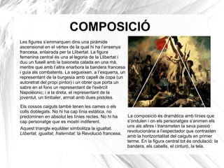 COMPOSICIÓ
Les figures s’emmarquen dins una piràmide
ascensional en el vèrtex de la qual hi ha l’ensenya
francesa, enlairada per la Llibertat. La figura
femenina central és una al·legoria de la Llibertat i
duu un fusell amb la baioneta calada en una mà,
mentre que amb l’altra enarbora la bandera francesa
i guia als combatents. La segueixen, a l’esquerra, un
representant de la burgesia amb capell de copa (un
autoretrat del propi pintor) i un obrer que porta un
sabre en el fons un representant de l'exèrcit
Napolèonic; i a la dreta, el representant de la
joventut, un timbaler, armat amb dues pistoles.
Els cossos caiguts també tenen les cames o els
colls doblegats. No hi ha cap línia estàtica, no
predominen en absolut les línies rectes. No hi ha
cap personatge que es mostri indiferent.
Aquest triangle equilàter simbolitza la igualtat.
Llibertat, igualtat, fraternitat: la Revolució francesa.
La composició és dramàtica amb línies que
s’ondulen i on els personatges s’animen els
uns als altres i transmeten la seva passió
revolucionària a l’espectador que contrasten
amb la horitzontalitat del caiguts en primer
terme. En la figura central tot és ondulació: la
bandera, els cabells, el cinturó, la tela.
 