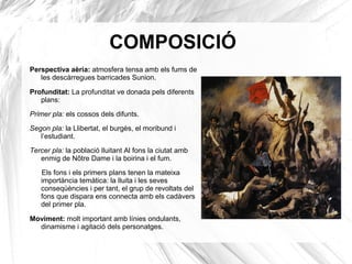 COMPOSICIÓ
Perspectiva aèria: atmosfera tensa amb els fums de
les descàrregues barricades Sunion.
Profunditat: La profunditat ve donada pels diferents
plans:
Primer pla: els cossos dels difunts.
Segon pla: la Llibertat, el burgès, el moribund i
l’estudiant.
Tercer pla: la població lluitant Al fons la ciutat amb
enmig de Nôtre Dame i la boirina i el fum.
Els fons i els primers plans tenen la mateixa
importància temàtica: la lluita i les seves
conseqüències i per tant, el grup de revoltats del
fons que dispara ens connecta amb els cadàvers
del primer pla.
Moviment: molt important amb línies ondulants,
dinamisme i agitació dels personatges.
 