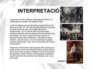 INTERPRETACIÓ
L'escenari son les mateixes barricades de París, on
s'enfrentaran el poble i els soldats reials.
L’obra fa referència a les jornades revolucionàries de
París del 1930. (27, 28 i 29 de juliol).Delacroix escull la
jornada del 28 de juliol, punt àlgid del procés
revolucionari, com a mostra del compromís dels
artistes romàntics amb els esdeveniments històrics del
seu temps. Per això va escriure al seu germà, el
general Charles Henri Delacroix: “He pintat un tema
modern, una barricada, i si no he lluitat per la pàtria,
almenys pintaré per a ella. Això m’ha posat d’un humor
immillorable”.
Delacroix volia mostrar amb aquesta obra la força que
podia arribar a tenir les diferents clases socials amb la
seva unió contra els grans dirigents i amb el moviment
per bandera, l'autor francès va aconseguir transmetre
aquell sentiment de revolució i de "tots per una, i una
per a tots".
Carles X
 