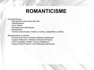 ROMANTICISME
Característiques:
- Recuperació de la força del color.
- Individualisme.
- Llum vibrant.
- Composicions dinàmiques.
- Dramatisme.
- Temes revolucionaris, històrics, heroics, catastròfics o polítics.
Representants en pintura:
- Francisco de Goya i Federico Madrazo (Espanya).
- Eugène Delacroix i Théodore Géricault (França).
- John Constable i William Turner (Anglaterra).
- Caspar David Friedrich i Carl Spitzweg (Alemanya).
 
