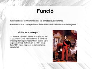 Funció
Funció estètica: commemorativa de les jornades revolucionàries.
Funció simbòlica: propagandística de les idees revolucionàries liberals burgeses.
Qui la va encarregar?
El rei Lluís Felip I d'Orleans el va adquirir per
3.000 francs, però va decidir que el tema era
massa polèmic per mostrar-lo en públic. Es va
exposar al Saló de París en el 1831, fins a
l’any1861 no es va poder contemplar amb
regularitat.
 