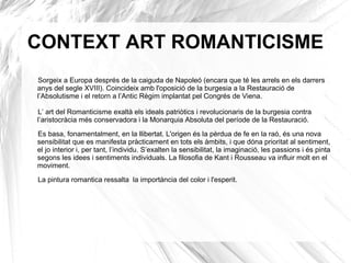 CONTEXT ART ROMANTICISME
Sorgeix a Europa després de la caiguda de Napoleó (encara que té les arrels en els darrers
anys del segle XVIII). Coincideix amb l'oposició de la burgesia a la Restauració de
l’Absolutisme i el retorn a l’Antic Règim implantat pel Congrés de Viena.
L’ art del Romanticisme exaltà els ideals patriòtics i revolucionaris de la burgesia contra
l’aristocràcia més conservadora i la Monarquia Absoluta del període de la Restauració.
Es basa, fonamentalment, en la llibertat. L'origen és la pèrdua de fe en la raó, és una nova
sensibilitat que es manifesta pràcticament en tots els àmbits, i que dóna prioritat al sentiment,
el jo interior i, per tant, l’individu. S’exalten la sensibilitat, la imaginació, les passions i és pinta
segons les idees i sentiments individuals. La filosofia de Kant i Rousseau va influir molt en el
moviment.
La pintura romantica ressalta la importància del color i l'esperit.
 