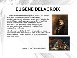 EUGÈNE DELACROIX
Amb els seus quadres desprèn passió, vitalitat i una vivacitat
cromàtica, entre els temes abordats per l'artista
predominaren aquells relacionats amb el dolor, l'angoixa i la
mort, així com aquells que representaven les seves idees
liberals i nacionalistes,també tractà temes exòtics i
pintorescs.. Per la seva innovació i els seus temes,
sensiblement polítics, fou blanc de l'hostilitat oficial,
encapçalada per Ingres.
Revolucionari en el juliol de 1830 i conservador en l’esclat
republicà de 1848, la seva obra va ser el centre del moviment
romàtic francès. La seva influència es va estendre fins als
impressionistes.
1 quadre: La Barque de Dante(1822)
 