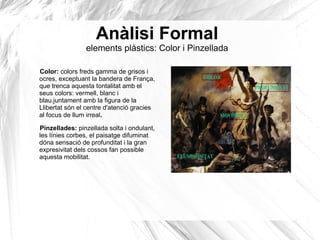 Anàlisi Formal
elements plàstics: Color i Pinzellada
Color: colors freds gamma de grisos i
ocres, exceptuant la bandera de França,
que trenca aquesta tontalitat amb el
seus colors: vermell, blanc i
blau.juntament amb la figura de la
Llibertat són el centre d'atenció gracies
al focus de llum irreal.
Pinzellades: pinzellada solta i ondulant,
les línies corbes, el paisatge difuminat
dóna sensació de profunditat i la gran
expresivitat dels cossos fan possible
aquesta mobilitat.
 