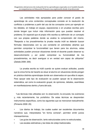Diagnóstico del proceso de evaluación de los aprendizajes esperados en el modelo basado
     en competencias en Educación Primaria una exploración desde el profesorado



        Las actividades más apropiadas para poder conocer el grado de
aprendizaje de unos contenidos conceptuales consiste en la resolución de
conflictos o problemas a partir del uso de los conceptos como por ejemplo en
los debates, en trabajo en equipo, exposiciones o en pruebas escritas pero
donde tengan que incluir más información para que puedan resolver el
problema. En especial que el propio niño escriba su definición de un concepto
con sus propias palabras donde se analice la comprensión del mismo.
―Respecto a los procedimientos la prueba resulta inútil se deberán buscar
fórmulas relacionadas con su uso constante en actividades abiertas que
permitan comprobar la funcionalidad que tienen para los alumnos, estas
actividades pueden provocar situaciones donde el docente puede observar su
desenvolvimiento      y   así   poder    comprobar     su    funcionalidad    de    los
procedimientos, es decir averiguar si en verdad son capaz de utilizarlos‖
(Zabala 2008: 206)


        La prueba escrita es inútil cuando se quiere evaluar actitudes, puesto
que la única forma de hacerlo es situar al alumno en situaciones donde pongan
en práctica distintos aprendizajes donde son observados sin que ellos lo sepan.
Para apoyar este tipo de evaluación se pueden apoyar de la observación
sistemática, así como la evaluación grupal, de opiniones, debates, asambleas
en manifestaciones dentro y fuera del aula.



    ―Las técnicas más utilizadas son: la observación, la encuesta, los exámenes
y, más recientemente, los portafolios. De estas técnicas se desprenden
instrumentos específicos, como los siguientes que se mencionan textualmente:
(Pimiento 2008: 29)

•       Los diarios de trabajo, los cuales suelen ser excelentes documentos
narrativos que, interpretados "en forma correcta", permiten emitir juicios
interesantísimos.
•       Las guías de observación, tanto estructuradas como no estructuradas.
•       Las escalas estimativas y las listas de cotejo tradicionales.

                                                                                     38
 
