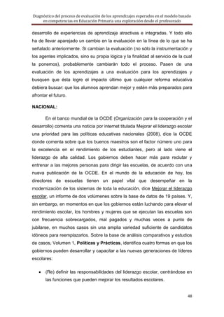 Diagnóstico del proceso de evaluación de los aprendizajes esperados en el modelo basado
     en competencias en Educación Primaria una exploración desde el profesorado

desarrollo de experiencias de aprendizaje atractivas e integradas. Y todo ello
ha de llevar aparejado un cambio en la evaluación en la línea de lo que se ha
señalado anteriormente. Si cambian la evaluación (no sólo la instrumentación y
los agentes implicados, sino su propia lógica y la finalidad al servicio de la cual
la ponemos), probablemente cambiarán todo el proceso. Pasen de una
evaluación de los aprendizajes a una evaluación para los aprendizajes y
busquen que ésta logre el impacto último que cualquier reforma educativa
debiera buscar: que los alumnos aprendan mejor y estén más preparados para
afrontar el futuro.

NACIONAL:

       En el banco mundial de la OCDE (Organización para la cooperación y el
desarrollo) comenta una noticia por internet titulada Mejorar el liderazgo escolar
una prioridad para las políticas educativas nacionales (2008), dice la OCDE
donde comenta sobre que los buenos maestros son el factor número uno para
la excelencia en el rendimiento de los estudiantes, pero al lado viene el
liderazgo de alta calidad. Los gobiernos deben hacer más para reclutar y
entrenar a las mejores personas para dirigir las escuelas, de acuerdo con una
nueva publicación de la OCDE. En el mundo de la educación de hoy, los
directores de escuelas tienen un papel vital que desempeñar en la
modernización de los sistemas de toda la educación, dice Mejorar el liderazgo
escolar, un informe de dos volúmenes sobre la base de datos de 19 países. Y,
sin embargo, en momentos en que los gobiernos están luchando para elevar el
rendimiento escolar, los hombres y mujeres que se ejecutan las escuelas son
con frecuencia sobrecargados, mal pagados y muchas veces a punto de
jubilarse, en muchos casos sin una amplia variedad suficiente de candidatos
idóneos para reemplazarlos. Sobre la base de análisis comparativos y estudios
de casos, Volumen 1, Políticas y Prácticas, identifica cuatro formas en que los
gobiernos pueden desarrollar y capacitar a las nuevas generaciones de líderes
escolares:

       (Re) definir las responsabilidades del liderazgo escolar, centrándose en
       las funciones que pueden mejorar los resultados escolares.


                                                                                     48
 
