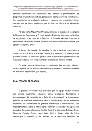 Diagnóstico del proceso de evaluación de los aprendizajes esperados en el modelo basado
     en competencias en Educación Primaria una exploración desde el profesorado

estatales externaron sus inquietudes con relación a generalización de
programas, materiales educativos, procesos de acompañamiento en entidades,
los mecanismos de evaluación externos y reportes de evaluación interna,
mismos que ya fueron analizados por la Dirección General de Desarrollo
Curricular.

       Por otra parte, Miguel Ángel Vargas, enlace de la Dirección General para
la Reforma de Secundaria y Enrique Morales Espinosa, integrante del equipo
de seguimiento al proceso de la Reforma de Primaria, expusieron los datos
preliminares del Primer Informe Nacional aplicado en cinco mil escuelas que
aplican el programa piloto.

       A través del llenado de cédulas de datos básicos, entrevistas y
cuestionarios aplicados a directivos, maestros y alumnos, los investigadores
pudieron obtener un panorama general sobre el proceso de generalización de
la educación básica, sus retos, avances y expectativas de cada entidad.

       En esta muestra, destacaron principalmente las escuelas urbanas,
urbano regional y rural en los turnos matutino y vespertino, así como escuelas
en modalidad de generales y multigrado.




PLAN ESTATAL DE SONORA:




       El presente documento fue elaborado por un equipo multidisciplinario
con   amplia    experiencia     educativa,    como     profesores,    formadores      e
investigadores. Su contenido es el fruto de la investigación y el consenso.
Además, se realizaron abundantes lecturas relacionadas con las tendencias
mundiales, las aportaciones de grandes académicos y personalidades, con
reconocimiento nacional e internacional. También se consideró la experiencia
educativa de países tales como: Austria, Argentina, Alemania, Bélgica, China,
Finlandia, Francia, Grecia, Israel, Italia, México, Reino Unido, República
Dominicana y Rumania, y los estados de la República Mexicana de


                                                                                     52
 