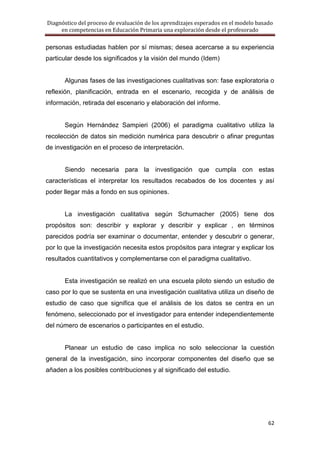 Diagnóstico del proceso de evaluación de los aprendizajes esperados en el modelo basado
     en competencias en Educación Primaria una exploración desde el profesorado

personas estudiadas hablen por sí mismas; desea acercarse a su experiencia
particular desde los significados y la visión del mundo (Idem)


      Algunas fases de las investigaciones cualitativas son: fase exploratoria o
reflexión, planificación, entrada en el escenario, recogida y de análisis de
información, retirada del escenario y elaboración del informe.


      Según Hernández Sampieri (2006) el paradigma cualitativo utiliza la
recolección de datos sin medición numérica para descubrir o afinar preguntas
de investigación en el proceso de interpretación.


      Siendo necesaria para la investigación que cumpla con estas
características el interpretar los resultados recabados de los docentes y así
poder llegar más a fondo en sus opiniones.


      La investigación cualitativa según Schumacher (2005) tiene dos
propósitos son: describir y explorar y describir y explicar , en términos
parecidos podría ser examinar o documentar, entender y descubrir o generar,
por lo que la investigación necesita estos propósitos para integrar y explicar los
resultados cuantitativos y complementarse con el paradigma cualitativo.


      Esta investigación se realizó en una escuela piloto siendo un estudio de
caso por lo que se sustenta en una investigación cualitativa utiliza un diseño de
estudio de caso que significa que el análisis de los datos se centra en un
fenómeno, seleccionado por el investigador para entender independientemente
del número de escenarios o participantes en el estudio.


      Planear un estudio de caso implica no solo seleccionar la cuestión
general de la investigación, sino incorporar componentes del diseño que se
añaden a los posibles contribuciones y al significado del estudio.




                                                                                     62
 