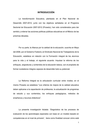 INTRODUCCIÓN

      La transformación Educativa, planteada en el Plan Nacional de

Desarrollo 2007-2012, junto con los objetivos señalados en el Programa

Sectorial de Educación 2007-2012 (Prosedu), han sido considerados para dar

sentido y ordenar las acciones políticas públicas educativas en el México de las

próximas décadas.




      Por su parte, la Alianza por la calidad de la educación, suscrita en Mayo

del 2008, por el Gobierno Federal y el Sindicato Nacional de Trabajadores de la

Educación, establece en relación con la Formación integral de los alumnos

para la vida y el trabajo, el siguiente acuerdo: Impulsar la reforma de los

enfoques, asignaturas y contenidos de la educación básica, con el propósito de

formar ciudadanos íntegros capaces de desarrollar todo su potencial.




      La Reforma Integral es la articulación curricular entre niveles; en el

mismo Prosedu se establece ―Los criterios de mejora de la calidad educativa

deben aplicarse a la capacitación de profesores, la actualización de programas

de estudio y sus contenidos, los enfoques pedagógicos, métodos de

enseñanza y recursos didácticos‖.




      La presente investigación titulada: ―Diagnóstico de los procesos de

evaluación de los aprendizajes esperados con base en un modelo basado en

competencias en el nivel de primaria‖, tiene como finalidad conocer cómo está

                                                                              1
 