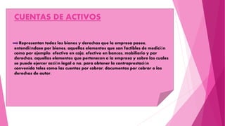 CUENTAS DE ACTIVOS
Representan todos los bienes y derechos que la empresa posee,
entendiéndose por bienes, aquellos elementos que son factibles de medición
como por ejemplo: efectivo en caja, efectivo en bancos, mobiliario y por
derechos, aquellos elementos que pertenecen a la empresa y sobre los cuales
se puede ejercer acción legal o no, para obtener la contraprestación
convenida tales como las cuentas por cobrar, documentos por cobrar o los
derechos de autor.
 