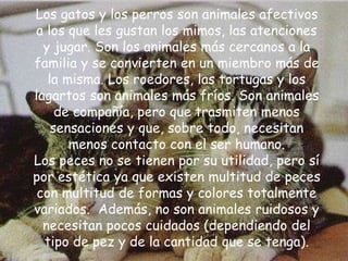 Los gatos y los perros son animales afectivos
a los que les gustan los mimos, las atenciones
y jugar. Son los animales más cercanos a la
familia y se convierten en un miembro más de
la misma. Los roedores, las tortugas y los
lagartos son animales más fríos. Son animales
de compañía, pero que trasmiten menos
sensaciones y que, sobre todo, necesitan
menos contacto con el ser humano.
Los peces no se tienen por su utilidad, pero sí
por estética ya que existen multitud de peces
con multitud de formas y colores totalmente
variados. Además, no son animales ruidosos y
necesitan pocos cuidados (dependiendo del
tipo de pez y de la cantidad que se tenga).
 