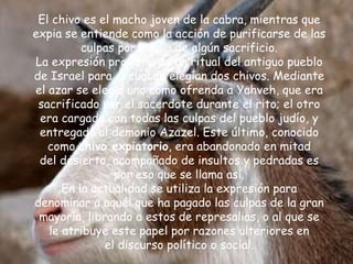 El chivo es el macho joven de la cabra, mientras que
expia se entiende como la acción de purificarse de las
culpas por medio de algún sacrificio.
La expresión proviene de un ritual del antiguo pueblo
de Israel para el cual se elegían dos chivos. Mediante
el azar se elegía uno como ofrenda a Yahveh, que era
sacrificado por el sacerdote durante el rito; el otro
era cargado con todas las culpas del pueblo judío, y
entregado al demonio Azazel. Este último, conocido
como chivo expiatorio, era abandonado en mitad
del desierto, acompañado de insultos y pedradas es
por eso que se llama así.
En la actualidad se utiliza la expresión para
denominar a aquél que ha pagado las culpas de la gran
mayoría, librando a estos de represalias, o al que se
le atribuye este papel por razones ulteriores en
el discurso político o social.
 