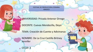 FESTIVAL DE PRODUCCION LITERARIA:
MAGICO
UNIVERSIDAD: Privada Antenor Orrego
DOCENTE: Cuevas Mendocilla, Deysi
TEMA: Creación de Cuento y Adivinanza
NOMBRE: De La Cruz Castillo Britney
Jennifer
CICLO: 4
 