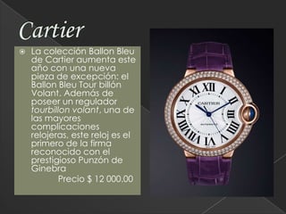 CartierLa colección Ballon Bleu de Cartier aumenta este año con una nueva pieza de excepción: el Ballon Bleu Tour billón Volant. Además de poseer un regulador tourbillon volant, una de las mayores complicaciones relojeras, este reloj es el primero de la firma reconocido con el prestigioso Punzón de Ginebra                Precio $ 12 000.00