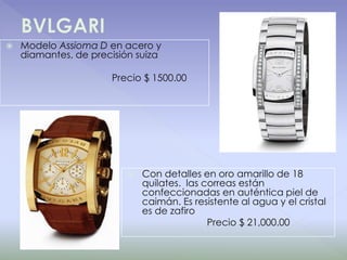 BVLGARIModelo Assioma D en acero y diamantes, de precisión suiza                                         Precio $ 1500.00Con detalles en oro amarillo de 18 quilates.  las correas están confeccionadas en auténtica piel de caimán. Es resistente al agua y el cristal es de zafiro                              Precio $ 21,000.00