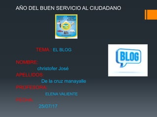 AÑO DEL BUEN SERVICIO AL CIUDADANO
TEMA : EL BLOG
NOMBRE:
christofer José
APELLIDOS:
De la cruz manayalle
PROFESORA:
ELENA VALIENTE
FECHA:
25/07/17
 