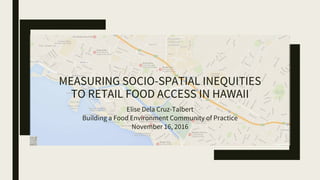 MEASURING SOCIO-SPATIAL INEQUITIES
TO RETAIL FOOD ACCESS IN HAWAII
Elise Dela Cruz-Talbert
Building a Food Environment Community of Practice
November 16, 2016
 