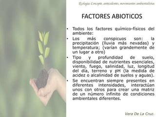 FACTORES ABIOTICOS
• Todos los factores químico-físicos del
ambiente:
• Los más conspicuos son: la
precipitación (lluvia más nevadas) y
temperatura; (varían grandemente de
un lugar a otro)
• Tipo y profundidad de suelo,
disponibilidad de nutrientes esenciales,
viento, fuego, salinidad, luz, longitud
del día, terreno y pH (la medida de
acidez o alcalinidad de suelos y aguas).
• Se encuentran siempre presentes en
diferentes intensidades, interactúan
unos con otros para crear una matriz
de un número infinito de condiciones
ambientales diferentes.
 