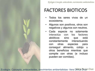 FACTORES BIOTICOS
• Todos los seres vivos de un
ecosistema.
• Algunos son positivos, otros son
negativos y algunos son neutros.
• Cada especie no solamente
interactúa con los factores
abióticos sino que está
constantemente interactuando
con otras especies para
conseguir alimento, cobijo u
otros beneficios mientras que
compite con otras (e incluso
pueden ser comidas).
Ecología: Concepto, antecedentes, movimientos ambientalistas- Vera De La Cruz
 