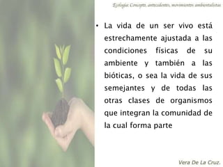 • La vida de un ser vivo está
estrechamente ajustada a las
condiciones físicas de su
ambiente y también a las
bióticas, o sea la vida de sus
semejantes y de todas las
otras clases de organismos
que integran la comunidad de
la cual forma parte
 