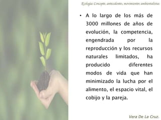 • A lo largo de los más de
3000 millones de años de
evolución, la competencia,
engendrada por la
reproducción y los recursos
naturales limitados, ha
producido diferentes
modos de vida que han
minimizado la lucha por el
alimento, el espacio vital, el
cobijo y la pareja.
 