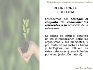 DEFINICION DE
ECOLOGIA
• Entendemos por ecología el
conjunto de conocimientos
referentes a la economía de la
naturaleza.
• Se ocupa del estudio científico
de las interrelaciones entre los
organismos y sus ambientes, y
por tanto de los factores físicos
y biológicos que influyen en
estas relaciones y son influidos
por ellas. (selección natural).
 