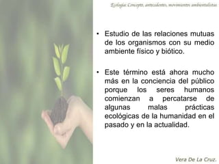• Estudio de las relaciones mutuas
de los organismos con su medio
ambiente físico y biótico.
• Este término está ahora mucho
más en la conciencia del público
porque los seres humanos
comienzan a percatarse de
algunas malas prácticas
ecológicas de la humanidad en el
pasado y en la actualidad.
 