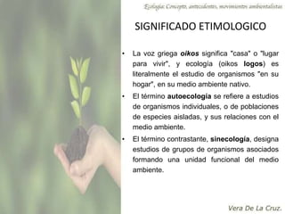 SIGNIFICADO ETIMOLOGICO
• La voz griega oikos significa "casa" o "lugar
para vivir", y ecología (oikos logos) es
literalmente el estudio de organismos "en su
hogar", en su medio ambiente nativo.
• El término autoecología se refiere a estudios
de organismos individuales, o de poblaciones
de especies aisladas, y sus relaciones con el
medio ambiente.
• El término contrastante, sinecología, designa
estudios de grupos de organismos asociados
formando una unidad funcional del medio
ambiente.
 