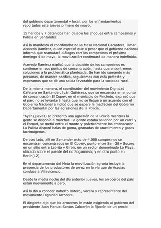 del gobierno departamental y local, por los enfrentamientos
reportados este jueves primero de mayo.
15 heridos y 7 detenidos han dejado los choques entre campesinos y
Policía en Santander.
Así lo manifestó el coordinador de la Mesa Nacional Cacaotera, Omar
Acevedo Ramírez, quien expresó que a pesar que el gobierno nacional
informó que reanudará diálogos con los campesinos el próximo
domingo 4 de mayo, la movilización continuará de manera indefinida.
Acevedo Ramírez explicó que la decisión de los campesinos es
continuar en sus puntos de concentración, hasta que encontremos
soluciones a la problemática planteada. Se han ido sumando más
personas, de manera pacífica, seguiremos con esta protesta y
esperamos que se dé una salida favorable para la sociedad rural.
De la misma manera, el coordinador del movimiento Dignidad
Cafetera en Santander, Iván Gutiérrez, que se encuentra en el punto
de concentración El Copey, en el municipio de Pinchote, expresó que
el paro no se levantará hasta que no se llegue a un acuerdo con el
Gobierno Nacional e indicó que se espera la mediación del Gobierno
Departamental por las agresiones de la Policía.
"Ayer (jueves) se presentó una agresión de la Policía mientras la
gente se disponía a marchar. La gente estaba saliendo por un carril y
el Esmad, se metió entre el monte y prácticamente los emboscaron.
La Policía disparó balas de goma, granadas de aturdimiento y gases
lacrimógenos.
De otro lado, allí en Santander más de 4.000 campesinos se
encuentran concentrados en El Copey, punto entre San Gil y Socoro;
en un sitio entre Lebrija y Girón, en un sector denominado La Playa,
ubicado sobre el puente del río Sogamoso; y en otro punto en
Berlín[12].
En el departamento del Meta la movilización agraria incluye la
presencia de los productores de arroz en la vía que de Acacias
conduce a Villavicencio.
Desde la media noche del día anterior jueves, los arroceros del país
están nuevamente a paro.
Así lo dio a conocer Roberto Botero, vocero y representante del
movimiento Dignidad Arrocera.
El dirigente dijo que los arroceros le están exigiendo al gobierno del
presidente Juan Manuel Santos Calderón la fijación de un precio
 