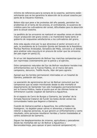 mínimo de referencia para la compra de la cosecha; asimismo están
solicitando que se les garantice la absorción de la actual cosecha por
parte de la industria molinera.
Botero dijo que pese a las protestas del año pasado, persisten los
problemas en el tema de los precios, el contrabando, la ausencia de
créditos para los cultivadores del cereal, dificultades para la absorción
para la actual cosecha.
La parálisis de los arroceros se realizará en aquellas zonas en donde
mayor producción del grano existe y se mantendrá hasta tanto el
gobierno de respuestas satisfactorias a los cultivadores del grano.
Ante esta aguda crisis por la que atraviesa el sector arrocero en el
país, la presidenta de la Comisión Quinta del Senado de la República,
Maritza Martínez Aristizabal, Senadora del Meta, convocó a un debate
para analizar esta coyuntura en procura de evitar que los arroceros
del país sigan en paro[13].
En el sur del departamento de Bolívar hay marchas campesinas que
son reprimidas violentamente por la policía y el ejército.
Ocho campesinos naturales del Sur de Bolívar resultaron heridos tras
enfrentamientos con la Fuerza Pública, en el marco del paro
campesino, denuncio, Teófilo Acuña, líder del paro agrario.
Agregó que los heridos permanecen internadas en un hospital de
Gamara, población del Cesar.
La asociación de agromineros del sur de Bolívar comunicó que los
campesinos que se están movilizando desde la alta montaña al
departamento de Santander han sido hostigados permanentemente
por la Fuerza Pública, hasta el punto que en las últimas horas se
enfrentaron cuando viajaban de Gamarra a Aguachica.
En el espacio de Cerro de Burgos a Gamarra, las 'pirañas' de la
Armada Nacional trataron de hundir los botes donde venían las
comunidades hasta que llegaron a Gamarra.
Cuando de Gamarra partían a Aguachica, los uniformados los
hostigaron, no dejaban pasar carros ni alimentos y trataron de
retener a algunas personas, lo que generó un enfrentamiento y como
resultado, ocho personas resultaron heridas y fueron trasladadas al
centro asistencial de Gamarra.
Siguen los desplazamientos de mineros, agricultores y pescadores
desde las montañas del sur de Bolívar a Aguachica y
Barrancabermeja, para apoyar el paro nacional campesino[14].
 