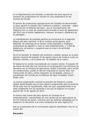 En el departamento de Córdoba, la decisión del paro agrario la
tomaron los productores en reunión en una cooperativa en las
afueras de Cereté.
El gremio de productores agropecuarios de Córdoba ha denominado
su paro agrario la rebelión del "sombrero vueltiao", motivado - según
el Comité por la Defensa del Agro - por el incumplimiento del
Gobierno con un acta de compromisos firmado el once de septiembre
del 2013 con el sector algodonero, maicero, arrocero y platanero de
la subregión.
La manifestación de protesta pacífica se enmarcará en el segundo
bloque del paro nacional, el de la cumbre social agraria, para
defender los intereses de al menos 3.500 pequeños y medianos
productores de algodón y maíz en este Departamento, y 1.500 de
plataneros, arroceros, y yuqueros que se unen a la actividad
huelguística.
Se le ha llamado 'la rebelión del sombrero vueltiao' porque en el paro
agrario nacional del pasado 19 de agosto estuvo de moda la ruana en
Boyacá y Nariño, y se le llamó así: 'la rebelión de la ruana'.
El Gobierno ha venido incumpliendo con nuestro sector. El pasado 29
de marzo de este año nos reunimos en el aeropuerto Los Garzones de
Montería con el ministro de agricultura, Rubén Lizarralde, para revisar
los compromisos, quedó en darnos respuesta en quince días, han
transcurrido 25 días y dicha respuesta no ha llegado, sostuvo el
coordinador del Comité por la Defensa del Agro Cordobés, Rosmi
Rojas Luna.
La misma organización rechazó la posición del Gobierno cuando
señaló desde Bogotá que el paro agrario programado para el próximo
28 de este mes es injustificado, toda vez que, supuestamente sí se
está cumpliendo con los acuerdos a los que se llegaron en el paro
agrario del 19 de agosto de 2013.
El motivo más fuerte del paro agrario en Córdoba es el
endeudamiento, representado en una cartera de los agricultores de
63 mil millones de pesos, mientras que las políticas adoptadas por el
Gobierno no favorecen a la crisis campesina de esta región[15].
Ese es el panorama de la movilización agraria colombiana, hoy en su
quinto día.
Recuadro
 