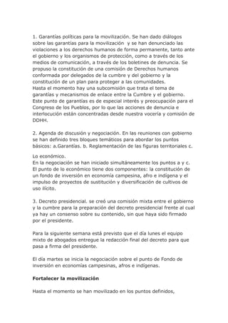 1. Garantías políticas para la movilización. Se han dado diálogos
sobre las garantías para la movilización y se han denunciado las
violaciones a los derechos humanos de forma permanente, tanto ante
el gobierno y los organismos de protección, como a través de los
medios de comunicación, a través de los boletines de denuncia. Se
propuso la constitución de una comisión de Derechos humanos
conformada por delegados de la cumbre y del gobierno y la
constitución de un plan para proteger a las comunidades.
Hasta el momento hay una subcomisión que trata el tema de
garantías y mecanismos de enlace entre la Cumbre y el gobierno.
Este punto de garantías es de especial interés y preocupación para el
Congreso de los Pueblos, por lo que las acciones de denuncia e
interlocución están concentradas desde nuestra vocería y comisión de
DDHH.
2. Agenda de discusión y negociación. En las reuniones con gobierno
se han definido tres bloques temáticos para abordar los puntos
básicos: a.Garantías. b. Reglamentación de las figuras territoriales c.
Lo económico.
En la negociación se han iniciado simultáneamente los puntos a y c.
El punto de lo económico tiene dos componentes: la constitución de
un fondo de inversión en economía campesina, afro e indígena y el
impulso de proyectos de sustitución y diversificación de cultivos de
uso ilícito.
3. Decreto presidencial. se creó una comisión mixta entre el gobierno
y la cumbre para la preparación del decreto presidencial frente al cual
ya hay un consenso sobre su contenido, sin que haya sido firmado
por el presidente.
Para la siguiente semana está previsto que el día lunes el equipo
mixto de abogados entregue la redacción final del decreto para que
pasa a firma del presidente.
El día martes se inicia la negociación sobre el punto de Fondo de
inversión en economías campesinas, afros e indígenas.
Fortalecer la movilización
Hasta el momento se han movilizado en los puntos definidos,
 