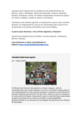 procesos del Congreso de los Pueblos de los departamentos de
Bolívar, Cesar, Santander, Norte de Santander, Arauca, Casanare,
Boyacá, Antioquia y Huila. Ha habido importantes acciones de apoyo
en varias ciudades y desde el sector universitario.
Llamamos a las demás regiones a incorporarse al paro, para sumarle
presión a la negociación la cual ya ha comenzado pero avanza muy
lentamente en acuerdos favorables a las comunidades.
A parar para Avanzar, viva el Paro Agrario y Popular!
Vocería del Congreso de los Pueblos, Cumbre Agraria, Campesina,
Étnica y Popular.
Les invitamos a estar consultando la
página www.congresodelospueblos.org
Colombia:Escalaelparoagrario.
por Felipe Galán
El Ministro del Interior del gobierno, Doctor Iragorri, afirmó
recientemente que el paro agrario en curso no tendrá arreglo porque
sus organizadores lo han previsto gradual y expansivo para afectar el
proceso electoral del próximo 25 de mayo, fecha en que se escogerá
el nuevo jefe de Estado. Aseveración que no está del todo equivocada
aunque el sentido de la misma es evadir la responsabilidad
gubernamental en la solución de los pliegos de peticiones de millones
de labriegos.
 